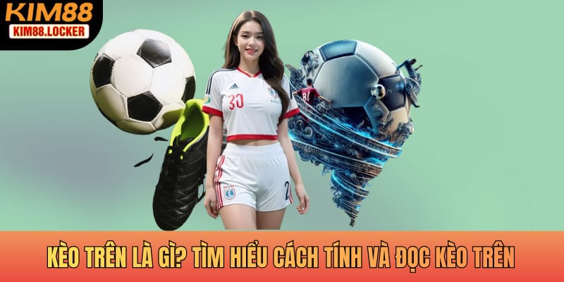Kèo trên là gì? Tìm hiểu cách tính và đọc kèo trên tại KIM88